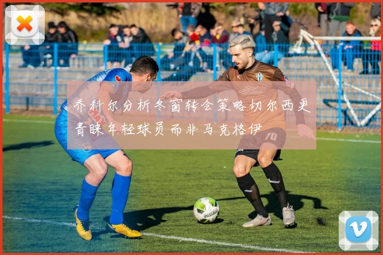 乔科尔分析冬窗转会策略切尔西更青睐年轻球员而非马克格伊