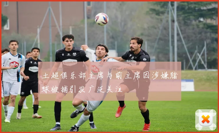 土超俱乐部主席与前主席因涉嫌赌球被捕引发广泛关注