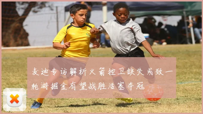 麦迪专访解析火箭控卫缺失或致一轮游掘金有望战胜活塞夺冠