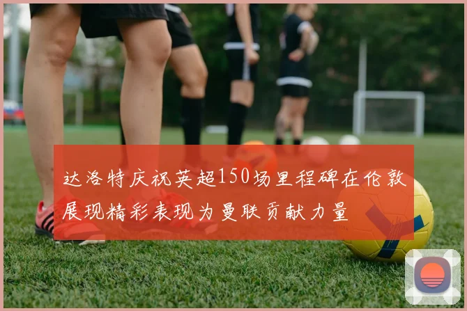 达洛特庆祝英超150场里程碑在伦敦展现精彩表现为曼联贡献力量