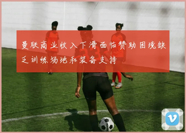 曼联商业收入下滑面临赞助困境缺乏训练场地和装备支持