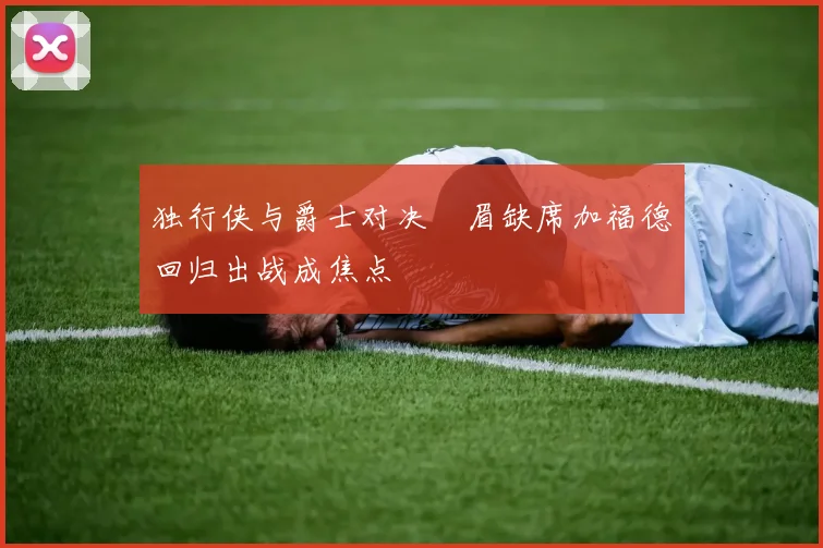 独行侠与爵士对决濃眉缺席加福德回归出战成焦点