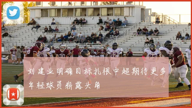 刘建业明确目标扎根中超期待更多年轻球员崭露头角