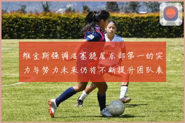维金斯强调活塞稳居东部第一的实力与努力未来仍将不断提升团队表现