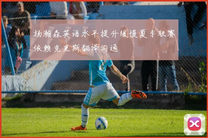 杨瀚森英语水平提升缓慢夏季联赛依赖克里斯翻译沟通