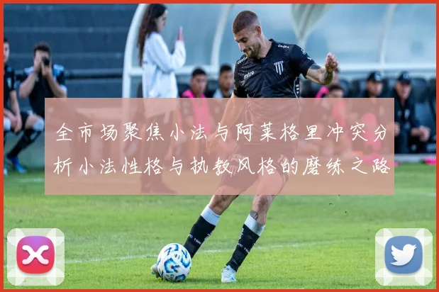 全市场聚焦小法与阿莱格里冲突分析小法性格与执教风格的磨练之路