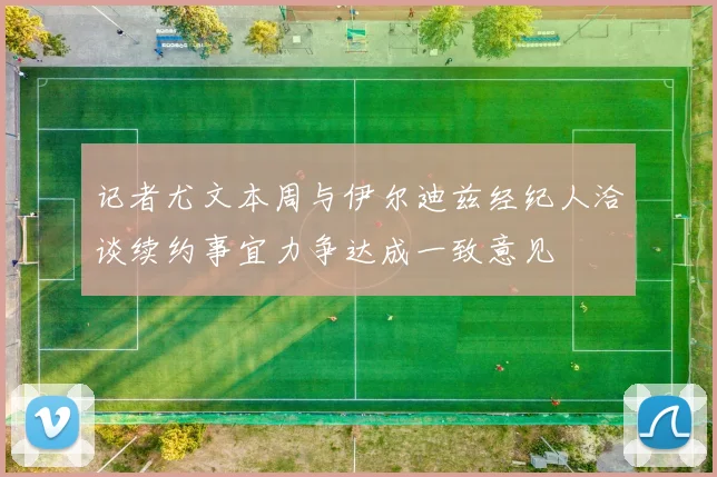 记者尤文本周与伊尔迪兹经纪人洽谈续约事宜力争达成一致意见