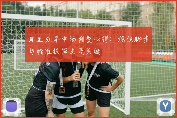 库里分享中场调整心得：稳住脚步与精准投篮点是关键