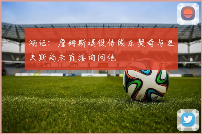 湖记：詹姆斯退役传闻东契奇与里夫斯尚未直接询问他