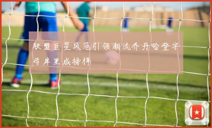 联盟巨星风范引领潮流乔丹哈登字母库里成榜样
