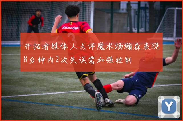 开拓者媒体人点评魔术杨瀚森表现8分钟内2次失误需加强控制