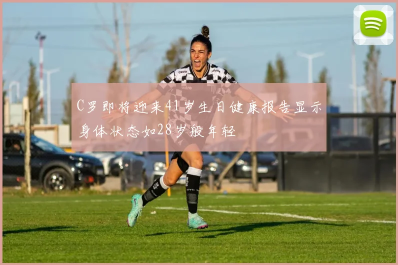 C罗即将迎来41岁生日健康报告显示身体状态如28岁般年轻