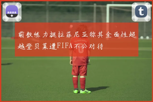 前教练力挺拉菲尼亚称其全面性超越登贝莱遭FIFA不公对待