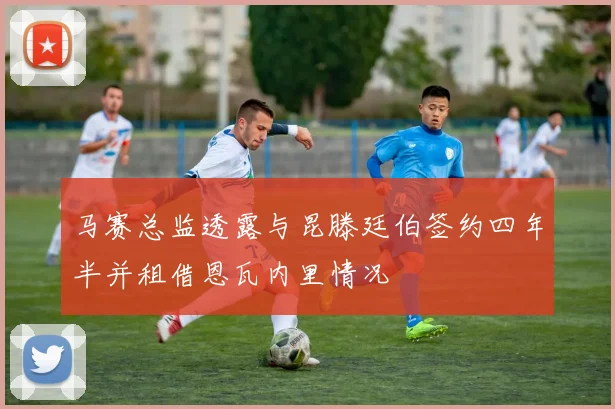 马赛总监透露与昆滕廷伯签约四年半并租借恩瓦内里情况