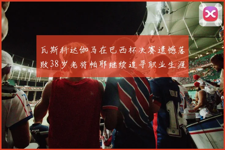 瓦斯科达伽马在巴西杯决赛遗憾落败38岁老将帕耶继续追寻职业生涯首冠