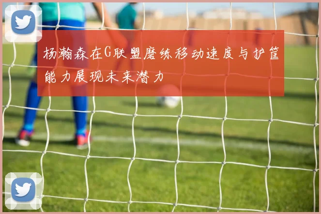 杨瀚森在G联盟磨练移动速度与护筐能力展现未来潜力