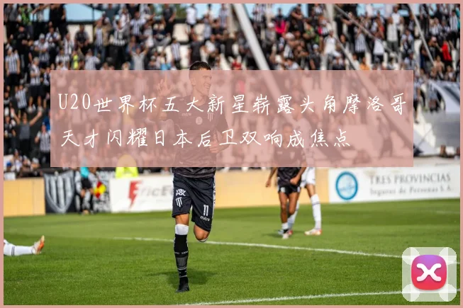 U20世界杯五大新星崭露头角摩洛哥天才闪耀日本后卫双响成焦点