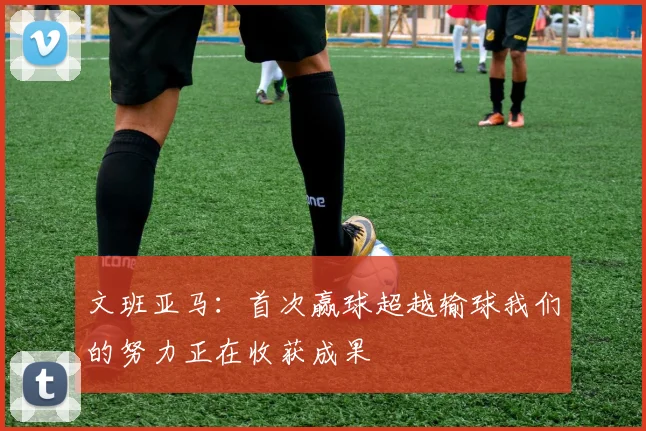 文班亚马：首次赢球超越输球我们的努力正在收获成果
