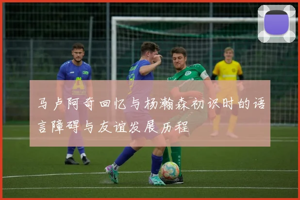 马卢阿奇回忆与杨瀚森初识时的语言障碍与友谊发展历程