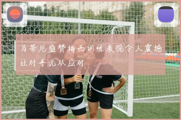 马蒂厄盛赞梅西训练表现令人震撼让对手无从应对