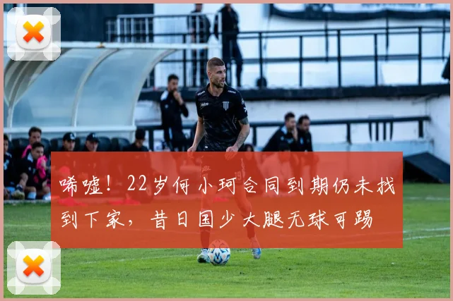 唏嘘！22岁何小珂合同到期仍未找到下家，昔日国少大腿无球可踢