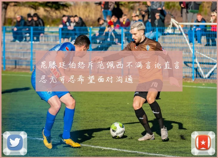 昆滕廷伯怒斥范佩西不满言论直言忍无可忍希望面对沟通