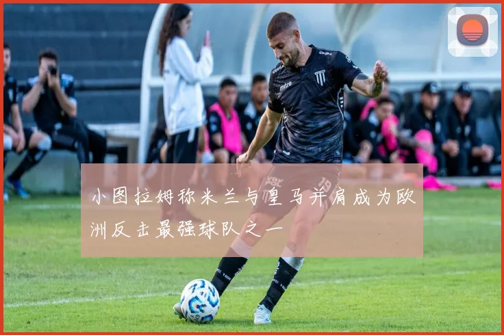 小图拉姆称米兰与皇马并肩成为欧洲反击最强球队之一