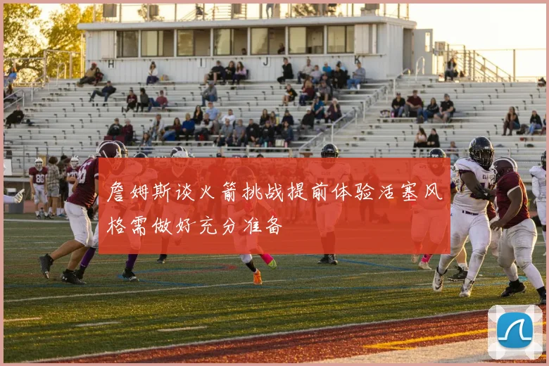 詹姆斯谈火箭挑战提前体验活塞风格需做好充分准备