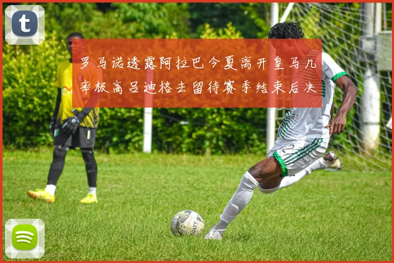 罗马诺透露阿拉巴今夏离开皇马几率极高吕迪格去留待赛季结束后决定