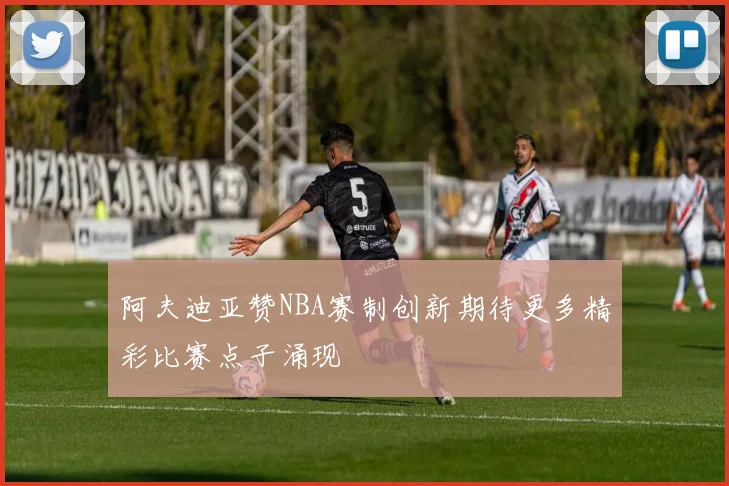 阿夫迪亚赞NBA赛制创新期待更多精彩比赛点子涌现