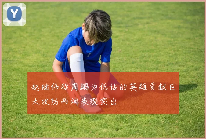 赵继伟称周鹏为低估的英雄贡献巨大攻防两端表现突出