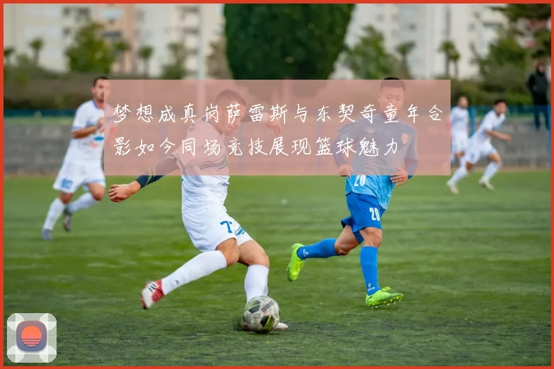 梦想成真岗萨雷斯与东契奇童年合影如今同场竞技展现篮球魅力