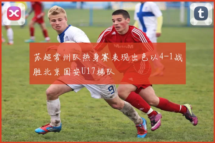 苏超常州队热身赛表现出色以4-1战胜北京国安U17梯队
