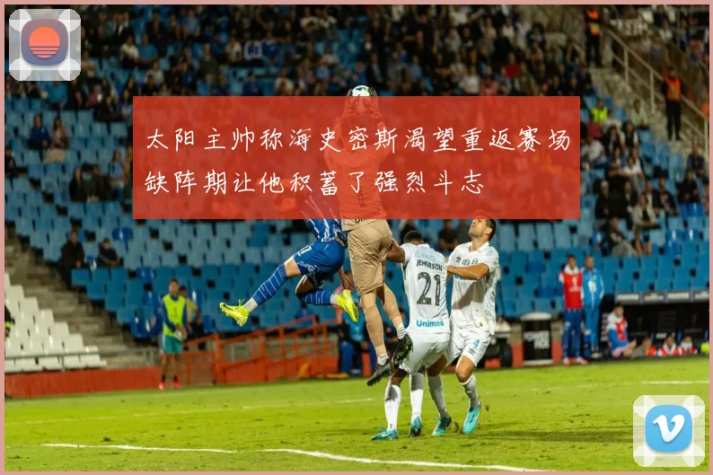 太阳主帅称海史密斯渴望重返赛场缺阵期让他积蓄了强烈斗志