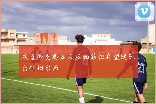 埃基蒂克赛后反应抽筋但有望随队出征切尔西