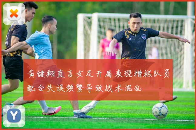 黄健翔直言女足开局表现糟糕队员配合失误频繁导致战术混乱