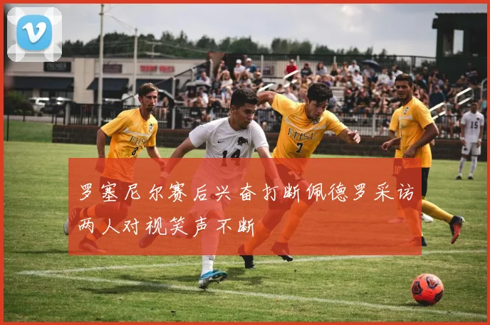 罗塞尼尔赛后兴奋打断佩德罗采访两人对视笑声不断
